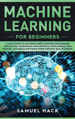 Machine Learning for Beginners: A Math Guide to Mastering Deep Learning and Business Application. Understand How Artificial Intelligence, Data Science, and Neural Networks Work Through Real Examples - Hack, Samuel