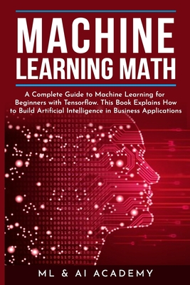 Machine Learning Math: A Complete Guide to Machine Learning for Beginners with Tensorflow. This Book Explains How to Build Artificial Intelligence in Business Applications - ML & Ai Academy