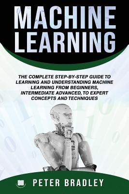 Machine Learning: The Complete Step-By-Step Guide To Learning and Understanding Machine Learning From Beginners, Intermediate Advanced, To Expert Concepts and Techniques - Bradley, Peter
