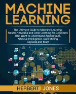 Machine Learning: The Ultimate Guide to Machine Learning, Neural Networks and Deep Learning for Beginners Who Want to Understand Applications, Artificial Intelligence, Data Mining, Big Data and More