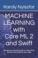 Machine Learning with Core ML 2 and Swift: A Beginner-Friendly Guide to Integrating Machine Learning Into Your Apps