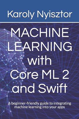 Machine Learning with Core ML 2 and Swift: A beginner-friendly guide to integrating machine learning into your apps - Nyisztor, Karoly