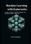 Machine Learning with Kubernetes: A Hands-On Guide to Building, Deploying, and Managing Intelligent Applications