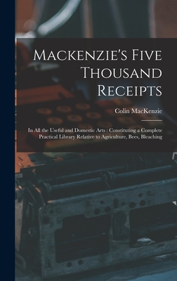 Mackenzie's Five Thousand Receipts: In all the Useful and Domestic Arts: Constituting a Complete Practical Library Relative to Agriculture, Bees, Bleaching - MacKenzie, Colin