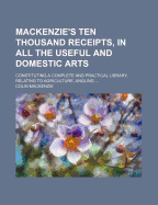 Mackenzie's Ten Thousand Receipts, in All the Useful and Domestic Arts: Constituting a Complete and Practical Library, Relating to Agriculture, Angling, Bees, Bleaching, Book-Keeping, Brewing, Cotton Culture, Crocheting, Carving, Cholera, Cooking, Calico,