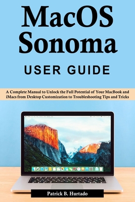 macOS Sonoma User Guide: A Complete Manual to Unlock the Full Potential of Your MacBook and iMacs from Desktop Customization to Troubleshooting Tips and Tricks - B Hurtado, Patrick