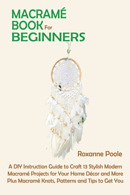 Macram Book for Beginners: A DIY Instruction Guide to Craft 13 Stylish Modern Macram Projects for Your Home Dcor and More Plus Macram Knots, Patterns and Tips to Get You Started - Poole, Roxanne