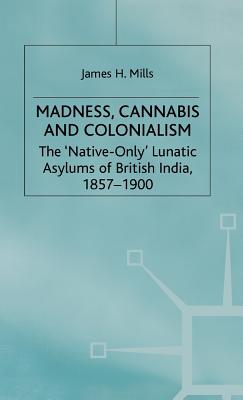 Madness, Cannabis and Colonialism: The 'Native Only' Lunatic Asylums of British India 1857-1900 - Mills, J.