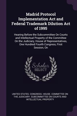 Madrid Protocol Implementation Act and Federal Trademark Dilution Act of 1995: Hearing Before the Subcommittee On Courts and Intellectual Property of the Committee On the Judiciary, House of Representatives, One Hundred Fourth Congress, First Session, On - United States Congress House Committe (Creator)