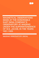 Magnetical Observations Made at the Honorable East India Company's Observatory at Madras, Under the Superintendence of W. S. Jacob, Esq., F. R. A.S., Astronomer to the Honorable Company, in the Years 1851-1855 (Classic Reprint)