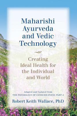 Maharishi Ayurveda and Vedic Technology: Creating Ideal Health for the Individual and World, Adapted and Updated from The Physiology of Consciousness: Part 2 - Wallace, Robert Keith