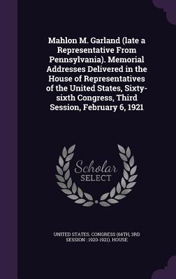 Mahlon M. Garland (late a Representative From Pennsylvania). Memorial Addresses Delivered in the House of Representatives of the United States, Sixty-sixth Congress, Third Session, February 6, 1921 - United States Congress (66th, 3rd Sessi (Creator)