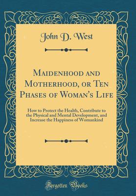 Maidenhood and Motherhood, or Ten Phases of Woman's Life: How to Protect the Health, Contribute to the Physical and Mental Development, and Increase the Happiness of Womankind (Classic Reprint) - West, John D, Mr.