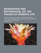 Maidenhood and Motherhood, Or, Ten Phases of Woman's Life: How to Protect the Health, Contribute to the Physical and Mental Development, and Increase the Happiness of Womankind