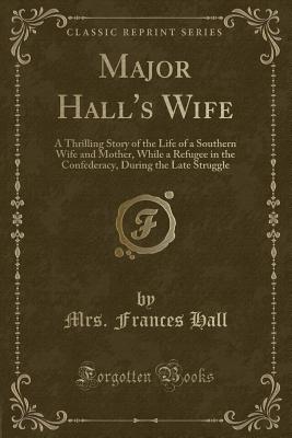 Major Hall's Wife: A Thrilling Story of the Life of a Southern Wife and Mother, While a Refugee in the Confederacy, During the Late Struggle (Classic Reprint) - Hall, Mrs Frances