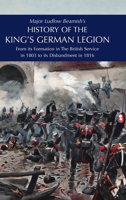 Major Ludlow Beamish's HISTORY OF THE KING'S GERMAN LEGION: From Its Formation In The British service in 1803 To Its Disbandment In 1816: Volume I - Beamish, Major Ludlow