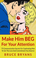 Make Him Beg for Your Attention: 75 Communication Secrets for Captivating Men to Get the Love and Commitment You Deserve