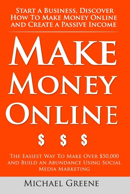 Make Money Online: Start A Business. Discover How to Make Money Online & Create a Passive Income: The Easiest Way To Make Over $50,000 and Build an Abundance Using Social Media Marketing - Greene, Michael