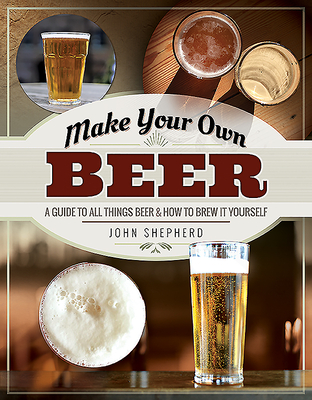 Make Your Own Beer: A Guide to All Things Beer and How to Brew it Yourself - Shepherd, John