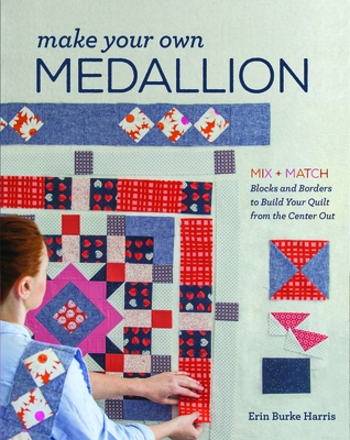 Make Your Own Medallion: Mix + Match Blocks and Borders to Build Your Quilt from the Center out - Burke Harris, Erin