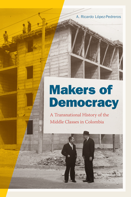 Makers of Democracy: A Transnational History of the Middle Classes in Colombia - Lopez-Pedreros, A Ricardo