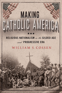 Making Catholic America: Religious Nationalism in the Gilded Age and Progressive Era