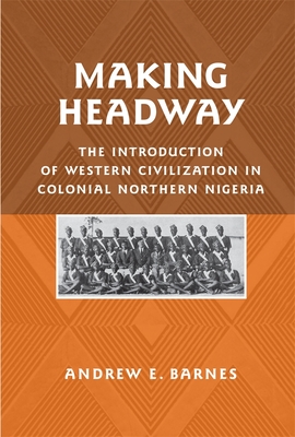 Making Headway: The Introduction of Western Civilization in Colonial Northern Nigeria - Barnes, Andrew E