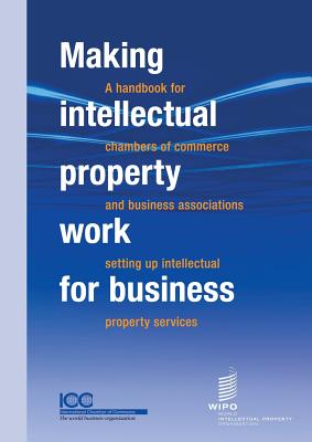 Making Intellectual Property Work for Business - A Handbook for Chambers of Commerce and Business Associations Setting Up Intellectual Property Services - ICC (Prepared for publication by), and Wipo (Prepared for publication by)