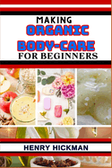 Making Organic Body-Care for Beginners: Practical Knowledge Guide On Skills, Techniques And Pattern To Understand, Master & Explore The Process Of Organic Body-care From Scratch