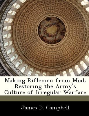Making Riflemen from Mud: Restoring the Army's Culture of Irregular Warfare - Campbell, James D