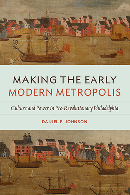 Making the Early Modern Metropolis: Culture and Power in Pre-Revolutionary Philadelphia - Johnson, Daniel P