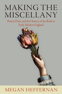 Making the Miscellany: Poetry, Print, and the History of the Book in Early Modern England - Heffernan, Megan