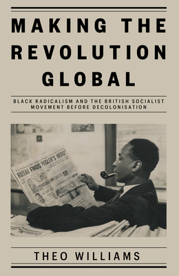 Making the Revolution Global: Black Radicalism and the British Socialist Movement Before Decolonisation - Williams, Theo