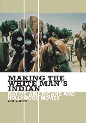 Making the White Man's Indian: Native Americans and Hollywood Movies - Aleiss, Angela