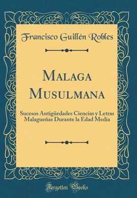 Malaga Musulmana: Sucesos Antigedades Ciencias y Letras Malagueas Durante La Edad Media (Classic Reprint) - Robles, Francisco Guillen