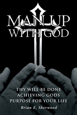 Man Up with God: Thy Will Be Done Achieving Gods Purpose For Your Life - Sherwood, Brian E