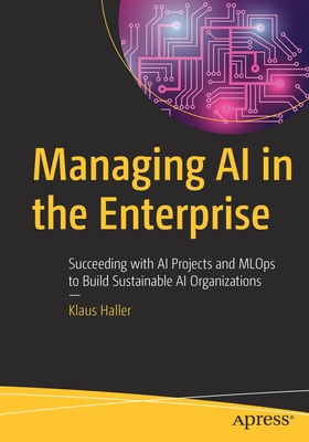 Managing AI in the Enterprise: Succeeding with AI Projects and MLOps to Build Sustainable AI Organizations - Haller, Klaus