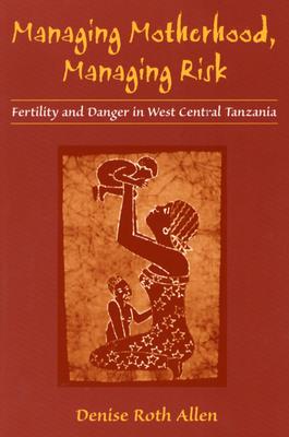 Managing Motherhood, Managing Risk: Fertility and Danger in West Central Tanzania - Allen, Denise