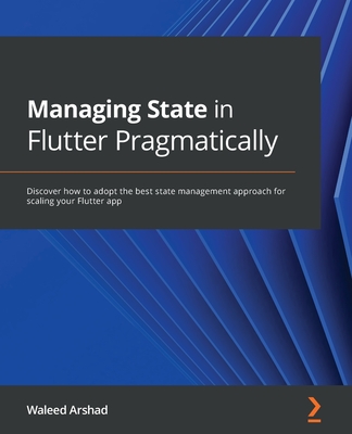 Managing State in Flutter Pragmatically: Discover how to adopt the best state management approach for scaling your Flutter app - Arshad, Waleed