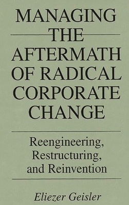 Managing the Aftermath of Radical Corporate Change: Reengineering, Restructuring, and Reinvention - Geisler, Eliezer