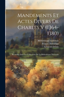 Mandements et actes divers de Charles V (1364-1380): Recueillis dans les collections de la Biblioth?que nationale - France Sovereign (1364-1380 Charle (Creator), and Biblioth?que Nationale (France) (Creator), and DeLisle, L?opold 1826-1910