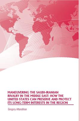 Maneuvering the Saudi-Iranian Rivalry in the Middle East: How the United States Can Preserve and Protect Its Long-Term Interests in the Region - Aftandilian, Gregory