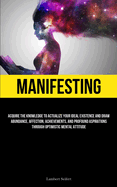 Manifesting: Acquire the Knowledge to Actualize Your Ideal Existence and Draw Abundance, Affection, Achievements, and Profound Aspirations Through Optimistic Mental Attitude
