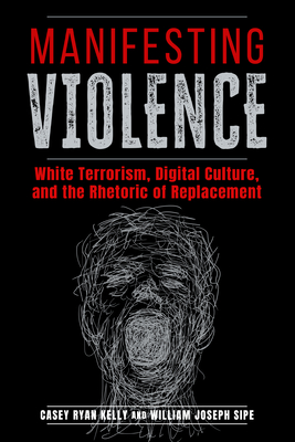Manifesting Violence: White Terrorism, Digital Culture, and the Rhetoric of Replacement - Kelly, Casey Ryan, Dr., and Sipe, William Joseph, Dr.