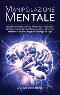 Manipolazione Mentale: LA GUIDA Intensiva su Controllo Mentale e Psicologia Oscura per Comprendere i Segreti della Comunicazione Persuasiva, Analizzare le Persone e Leggere il Linguaggio del Corpo