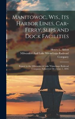 Manitowoc, Wis., Its Harbor Lines, Car-Ferry, Slips and Dock Facilities: Report to the Milwaukee & Lake Winnebago Railroad Company, Submitted December 5, 1895 - Abbot, Henry L, and Milwaukee and Lake Winnebago Railroad (Creator)