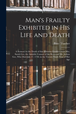 Man's Frailty Exhibited in His Life and Death: a Sermon on the Death of That Virtuous Gentlewoman Mrs. Sarah Gee, the Amiable Consort of the Reverend Mr. Joshua Gee, Who Died July 17, 1730, in the Twenty Ninth Year of Her Age - Thacher, Peter 1677-1739