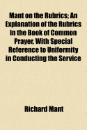 Mant on the Rubrics: An Explanation of the Rubrics in the Book of Common Prayer, with Special Reference to Uniformity in Conducting the Service (Classic Reprint)