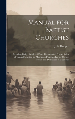 Manual for Baptist Churches [microform]: Including Polity, Articles of Faith, Ecclesiastical Forms, Rules of Order, Formulae for Marriages, Funerals, Laying Corner Stones and Dedication of Churches - Hopper, J E (John Elisha) 1841-1895 (Creator)