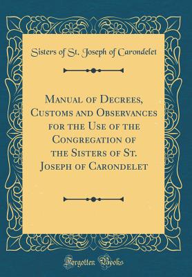 Manual of Decrees, Customs and Observances for the Use of the Congregation of the Sisters of St. Joseph of Carondelet (Classic Reprint) - Carondelet, Sisters of St Joseph of